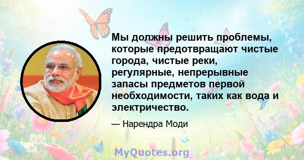 Мы должны решить проблемы, которые предотвращают чистые города, чистые реки, регулярные, непрерывные запасы предметов первой необходимости, таких как вода и электричество.