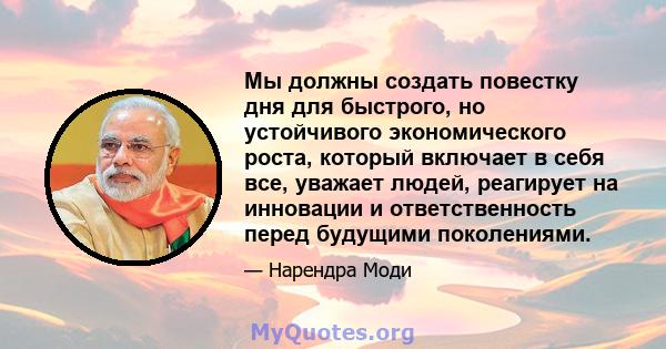 Мы должны создать повестку дня для быстрого, но устойчивого экономического роста, который включает в себя все, уважает людей, реагирует на инновации и ответственность перед будущими поколениями.