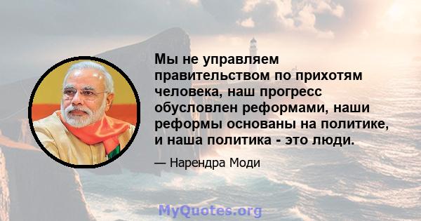 Мы не управляем правительством по прихотям человека, наш прогресс обусловлен реформами, наши реформы основаны на политике, и наша политика - это люди.