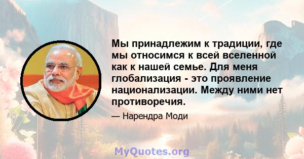 Мы принадлежим к традиции, где мы относимся к всей вселенной как к нашей семье. Для меня глобализация - это проявление национализации. Между ними нет противоречия.