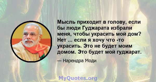 Мысль приходит в голову, если бы люди Гуджарата избрали меня, чтобы украсить мой дом? Нет ... если я хочу что -то украсить. Это не будет моим домом. Это будет мой гуджарат.