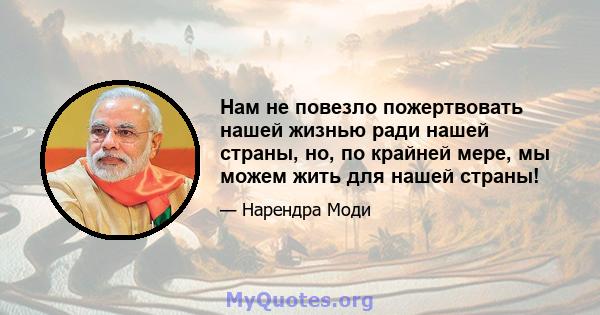 Нам не повезло пожертвовать нашей жизнью ради нашей страны, но, по крайней мере, мы можем жить для нашей страны!