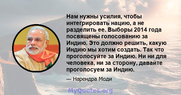 Нам нужны усилия, чтобы интегрировать нацию, а не разделить ее. Выборы 2014 года посвящены голосованию за Индию. Это должно решить, какую Индию мы хотим создать. Так что проголосуйте за Индию. Ни ни для человека, ни за