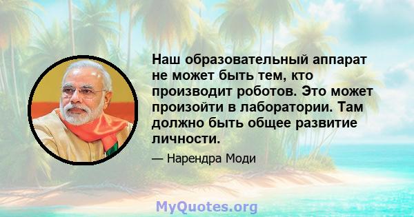 Наш образовательный аппарат не может быть тем, кто производит роботов. Это может произойти в лаборатории. Там должно быть общее развитие личности.