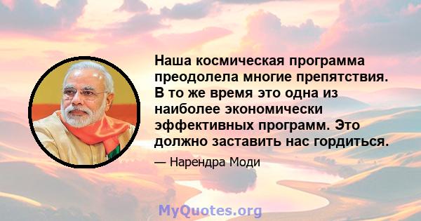 Наша космическая программа преодолела многие препятствия. В то же время это одна из наиболее экономически эффективных программ. Это должно заставить нас гордиться.