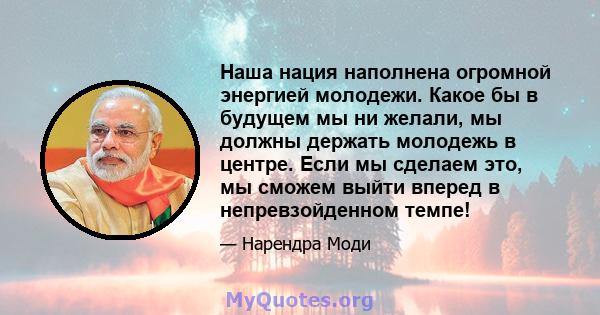 Наша нация наполнена огромной энергией молодежи. Какое бы в будущем мы ни желали, мы должны держать молодежь в центре. Если мы сделаем это, мы сможем выйти вперед в непревзойденном темпе!