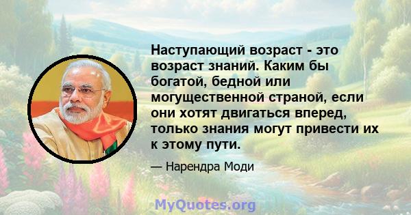 Наступающий возраст - это возраст знаний. Каким бы богатой, бедной или могущественной страной, если они хотят двигаться вперед, только знания могут привести их к этому пути.