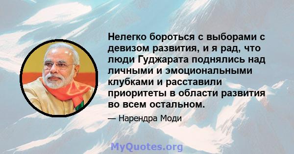 Нелегко бороться с выборами с девизом развития, и я рад, что люди Гуджарата поднялись над личными и эмоциональными клубками и расставили приоритеты в области развития во всем остальном.