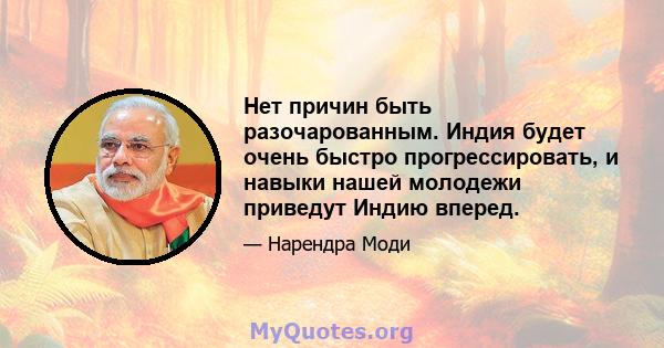 Нет причин быть разочарованным. Индия будет очень быстро прогрессировать, и навыки нашей молодежи приведут Индию вперед.