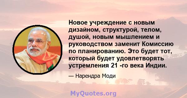 Новое учреждение с новым дизайном, структурой, телом, душой, новым мышлением и руководством заменит Комиссию по планированию. Это будет тот, который будет удовлетворять устремления 21 -го века Индии.