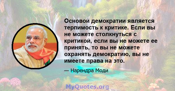 Основой демократии является терпимость к критике. Если вы не можете столкнуться с критикой, если вы не можете ее принять, то вы не можете охранять демократию, вы не имеете права на это.