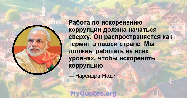 Работа по искоренению коррупции должна начаться сверху. Он распространяется как термит в нашей стране. Мы должны работать на всех уровнях, чтобы искоренить коррупцию