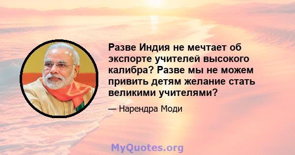 Разве Индия не мечтает об экспорте учителей высокого калибра? Разве мы не можем привить детям желание стать великими учителями?