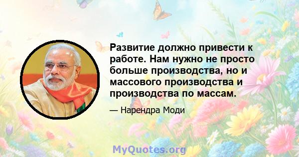 Развитие должно привести к работе. Нам нужно не просто больше производства, но и массового производства и производства по массам.