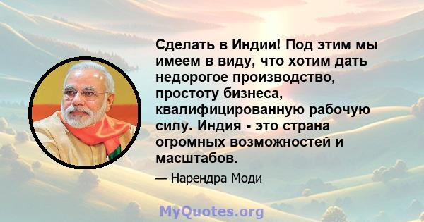 Сделать в Индии! Под этим мы имеем в виду, что хотим дать недорогое производство, простоту бизнеса, квалифицированную рабочую силу. Индия - это страна огромных возможностей и масштабов.