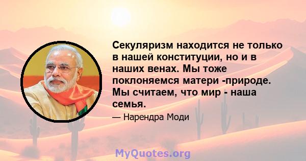 Секуляризм находится не только в нашей конституции, но и в наших венах. Мы тоже поклоняемся матери -природе. Мы считаем, что мир - наша семья.