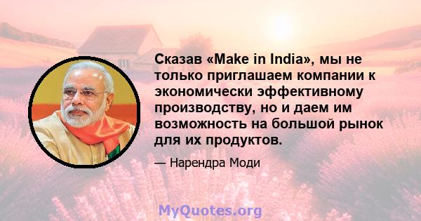 Сказав «Make in India», мы не только приглашаем компании к экономически эффективному производству, но и даем им возможность на большой рынок для их продуктов.