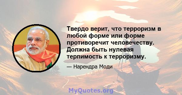 Твердо верит, что терроризм в любой форме или форме противоречит человечеству. Должна быть нулевая терпимость к терроризму.