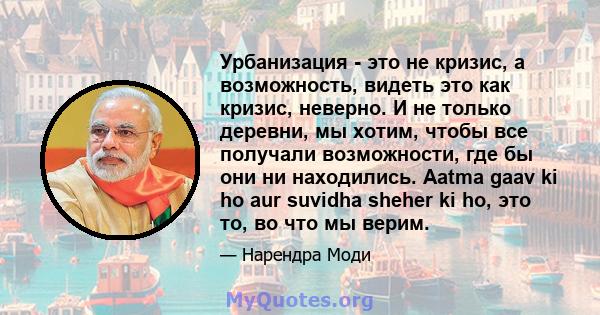 Урбанизация - это не кризис, а возможность, видеть это как кризис, неверно. И не только деревни, мы хотим, чтобы все получали возможности, где бы они ни находились. Aatma gaav ki ho aur suvidha sheher ki ho, это то, во