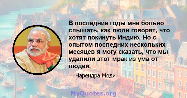 В последние годы мне больно слышать, как люди говорят, что хотят покинуть Индию. Но с опытом последних нескольких месяцев я могу сказать, что мы удалили этот мрак из ума от людей.