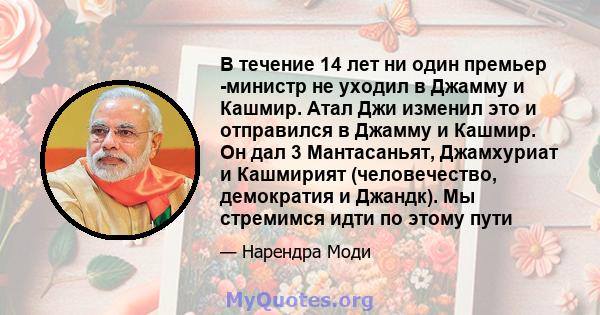 В течение 14 лет ни один премьер -министр не уходил в Джамму и Кашмир. Атал Джи изменил это и отправился в Джамму и Кашмир. Он дал 3 Мантасаньят, Джамхуриат и Кашмирият (человечество, демократия и Джандк). Мы стремимся