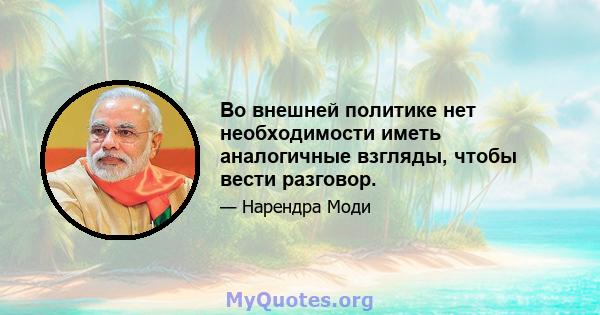 Во внешней политике нет необходимости иметь аналогичные взгляды, чтобы вести разговор.