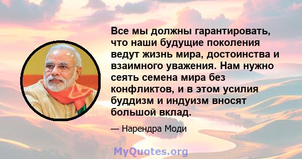 Все мы должны гарантировать, что наши будущие поколения ведут жизнь мира, достоинства и взаимного уважения. Нам нужно сеять семена мира без конфликтов, и в этом усилия буддизм и индуизм вносят большой вклад.