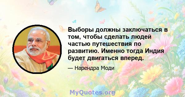 Выборы должны заключаться в том, чтобы сделать людей частью путешествия по развитию. Именно тогда Индия будет двигаться вперед.