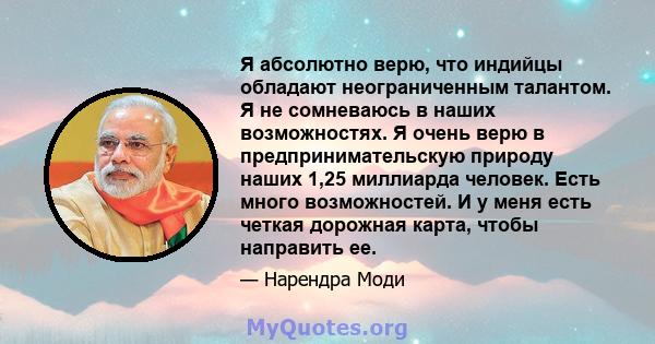 Я абсолютно верю, что индийцы обладают неограниченным талантом. Я не сомневаюсь в наших возможностях. Я очень верю в предпринимательскую природу наших 1,25 миллиарда человек. Есть много возможностей. И у меня есть