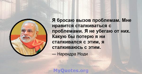 Я бросаю вызов проблемам. Мне нравится сталкиваться с проблемами. Я не убегаю от них. Какую бы потерю я ни сталкивался с этим, я сталкиваюсь с этим.