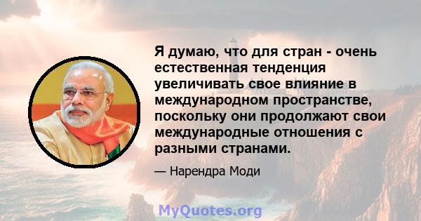 Я думаю, что для стран - очень естественная тенденция увеличивать свое влияние в международном пространстве, поскольку они продолжают свои международные отношения с разными странами.