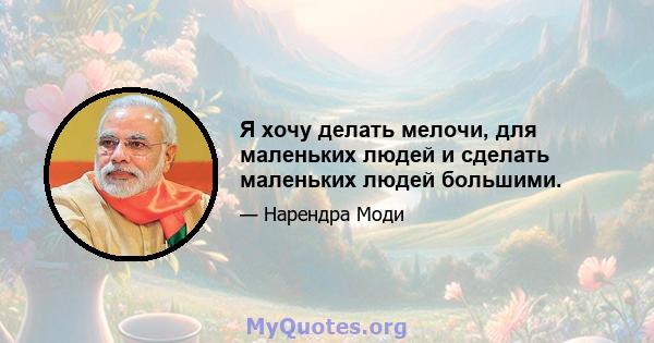 Я хочу делать мелочи, для маленьких людей и сделать маленьких людей большими.