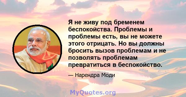 Я не живу под бременем беспокойства. Проблемы и проблемы есть, вы не можете этого отрицать. Но вы должны бросить вызов проблемам и не позволять проблемам превратиться в беспокойство.