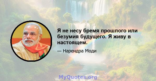 Я не несу бремя прошлого или безумия будущего. Я живу в настоящем.