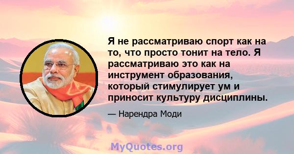 Я не рассматриваю спорт как на то, что просто тонит на тело. Я рассматриваю это как на инструмент образования, который стимулирует ум и приносит культуру дисциплины.