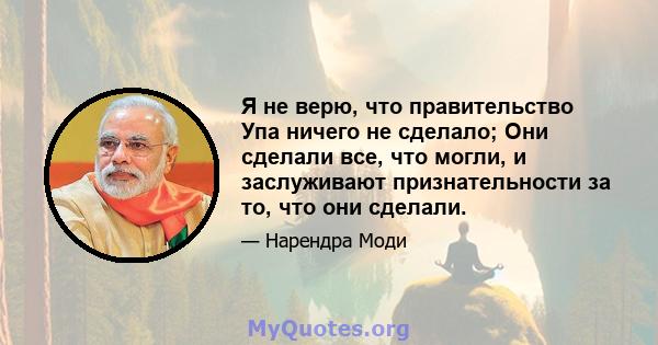 Я не верю, что правительство Упа ничего не сделало; Они сделали все, что могли, и заслуживают признательности за то, что они сделали.