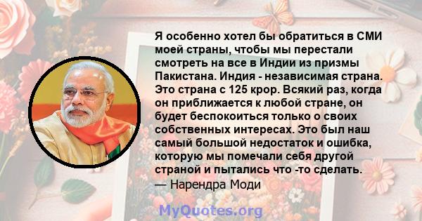 Я особенно хотел бы обратиться в СМИ моей страны, чтобы мы перестали смотреть на все в Индии из призмы Пакистана. Индия - независимая страна. Это страна с 125 крор. Всякий раз, когда он приближается к любой стране, он