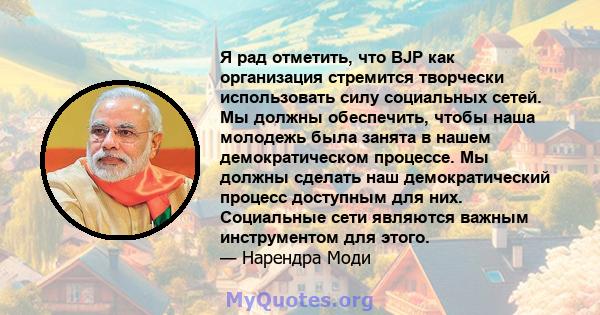 Я рад отметить, что BJP как организация стремится творчески использовать силу социальных сетей. Мы должны обеспечить, чтобы наша молодежь была занята в нашем демократическом процессе. Мы должны сделать наш