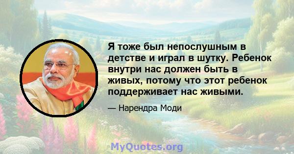 Я тоже был непослушным в детстве и играл в шутку. Ребенок внутри нас должен быть в живых, потому что этот ребенок поддерживает нас живыми.