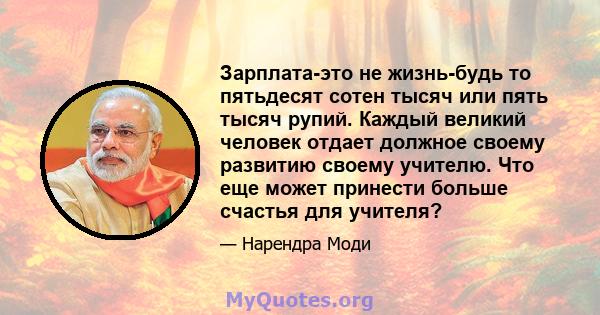 Зарплата-это не жизнь-будь то пятьдесят сотен тысяч или пять тысяч рупий. Каждый великий человек отдает должное своему развитию своему учителю. Что еще может принести больше счастья для учителя?