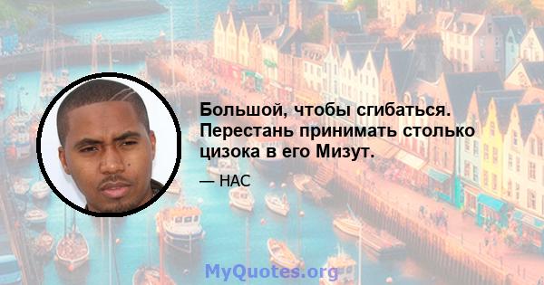 Большой, чтобы сгибаться. Перестань принимать столько цизока в его Мизут.