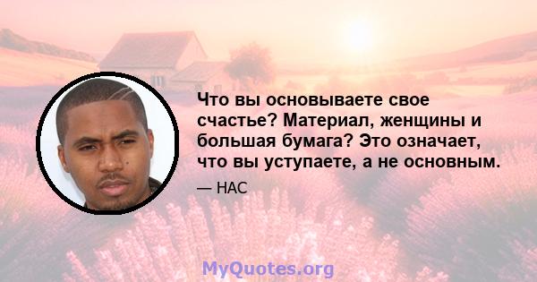 Что вы основываете свое счастье? Материал, женщины и большая бумага? Это означает, что вы уступаете, а не основным.