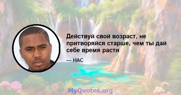 Действуй свой возраст, не притворяйся старше, чем ты дай себе время расти