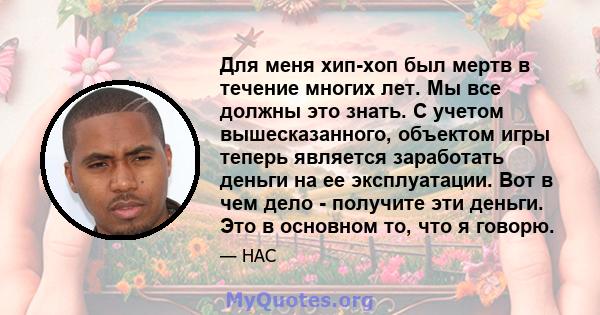 Для меня хип-хоп был мертв в течение многих лет. Мы все должны это знать. С учетом вышесказанного, объектом игры теперь является заработать деньги на ее эксплуатации. Вот в чем дело - получите эти деньги. Это в основном 