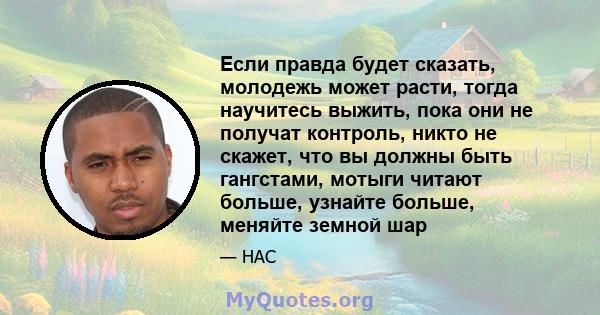 Если правда будет сказать, молодежь может расти, тогда научитесь выжить, пока они не получат контроль, никто не скажет, что вы должны быть гангстами, мотыги читают больше, узнайте больше, меняйте земной шар