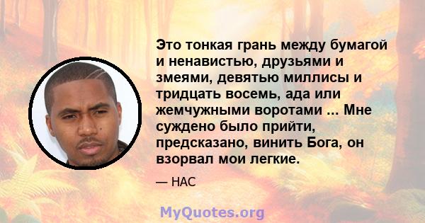 Это тонкая грань между бумагой и ненавистью, друзьями и змеями, девятью миллисы и тридцать восемь, ада или жемчужными воротами ... Мне суждено было прийти, предсказано, винить Бога, он взорвал мои легкие.