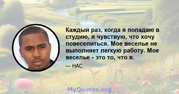 Каждый раз, когда я попадаю в студию, я чувствую, что хочу повеселиться. Мое веселье не выполняет легкую работу. Мое веселье - это то, что я.