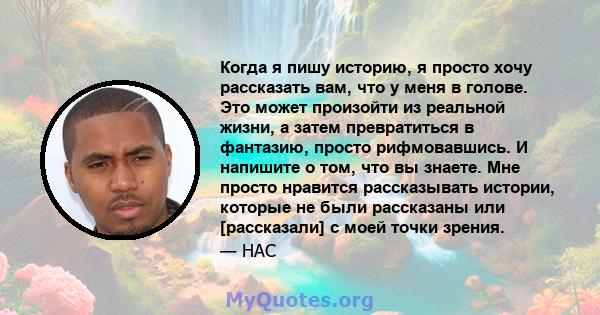 Когда я пишу историю, я просто хочу рассказать вам, что у меня в голове. Это может произойти из реальной жизни, а затем превратиться в фантазию, просто рифмовавшись. И напишите о том, что вы знаете. Мне просто нравится