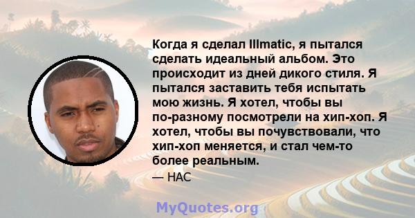 Когда я сделал Illmatic, я пытался сделать идеальный альбом. Это происходит из дней дикого стиля. Я пытался заставить тебя испытать мою жизнь. Я хотел, чтобы вы по-разному посмотрели на хип-хоп. Я хотел, чтобы вы