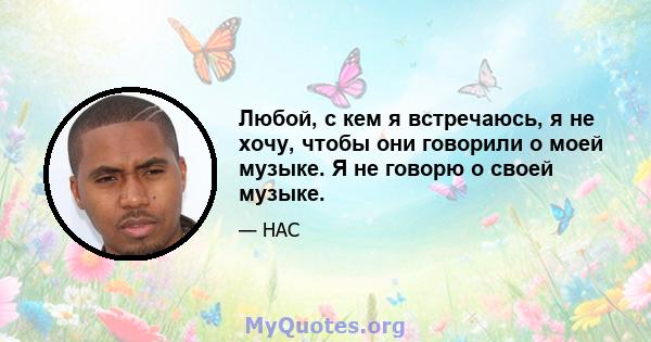 Любой, с кем я встречаюсь, я не хочу, чтобы они говорили о моей музыке. Я не говорю о своей музыке.